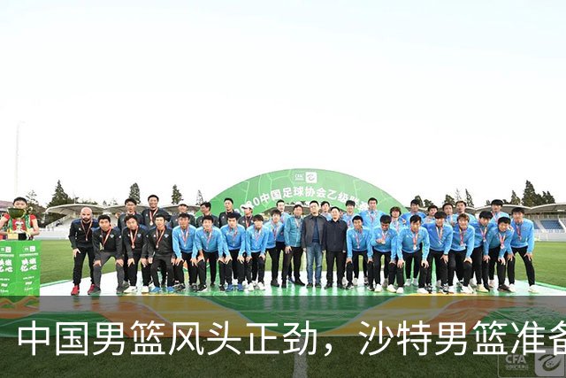 中国男篮风头正劲，沙特男篮准备迎战！